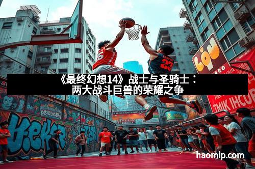 《最终幻想14》战士与圣骑士：两大战斗巨兽的荣耀之争